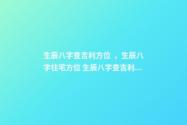 生辰八字查吉利方位，生辰八字住宅方位 生辰八字查吉利方位，我的生辰八字，五行，方位等等